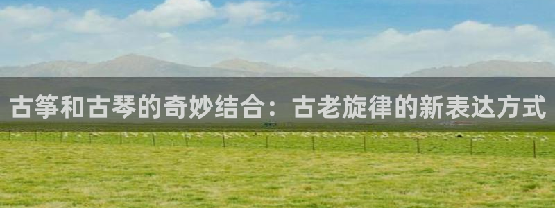 凯发k8娱乐手机版官网：古筝和古琴的奇妙结合：古老旋律的新表