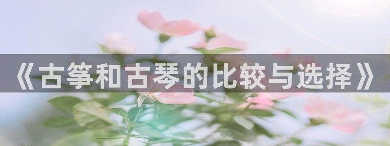 凯发网站是多少：《古筝和古琴的比较与选择》