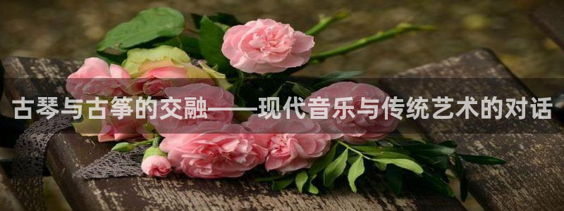 凯发k8娱乐官方下载：古琴与古筝的交融——现代音乐与传统艺术