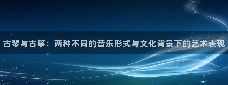 凯发旗舰客户端：古琴与古筝：两种不同的音乐形式与文化背景下的