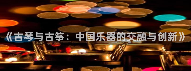 凯发国际娱乐官网k8：《古琴与古筝：中国乐器的交融与创新》