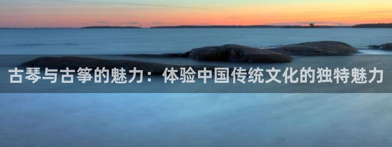 凯发旗舰客户端：古琴与古筝的魅力：体验中国传统文化的独特魅力
