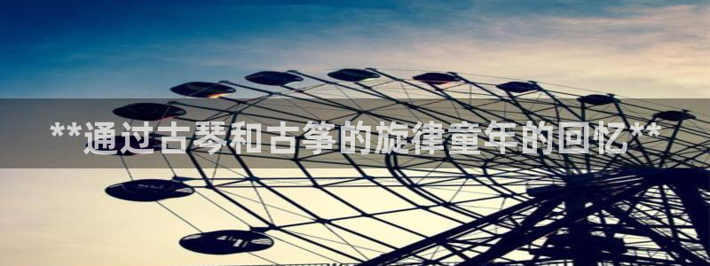 凯发k8娱乐旗舰app下载：**通过古琴和古筝的旋律童年的回