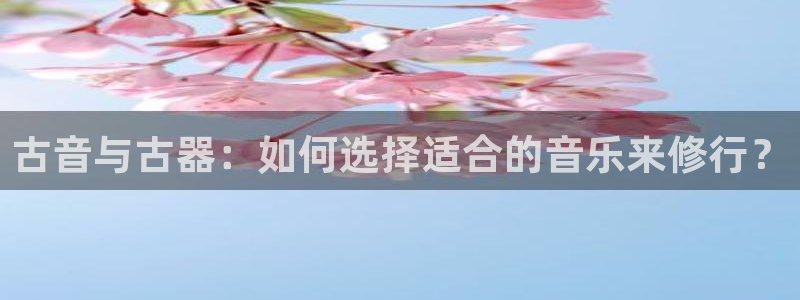 凯发官方:访问凯发.网站:古音与古器:如何选择适合的音乐来修